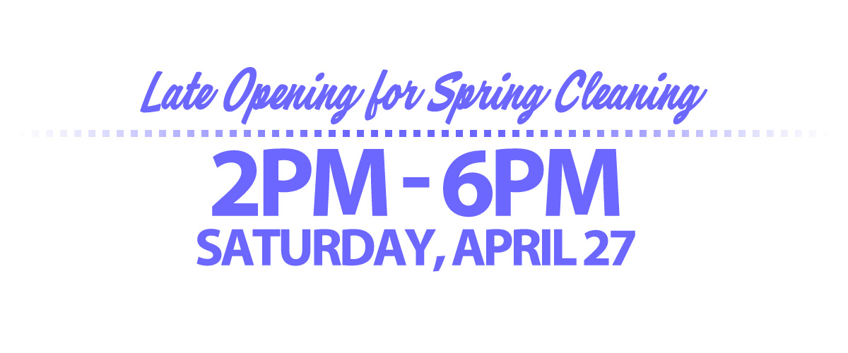 **LATE STORE OPENING: Saturday, April 27 is our All Company Cleaning Day, and we will open late, at 2PM just for that day.