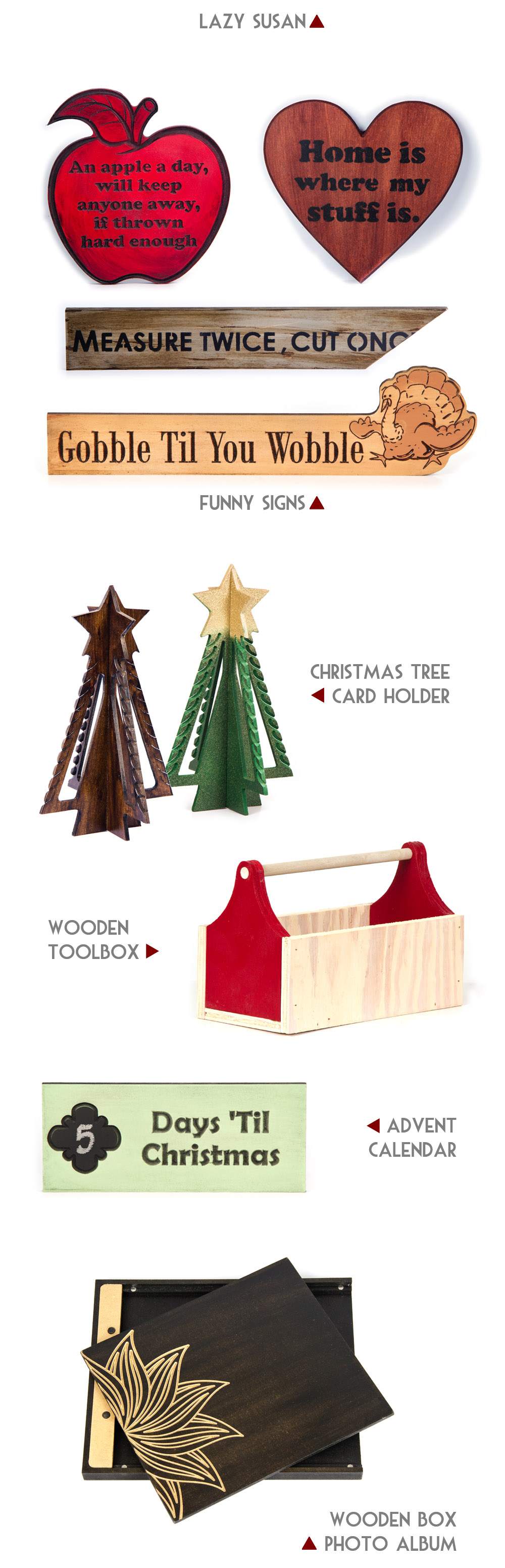We have new items made espcially for this holiday season. The prodcuts include a lazy susan turntable, funny signs, Christmas tree card holder, wooden toolbox, advent calendar, and a wooden box photo album.