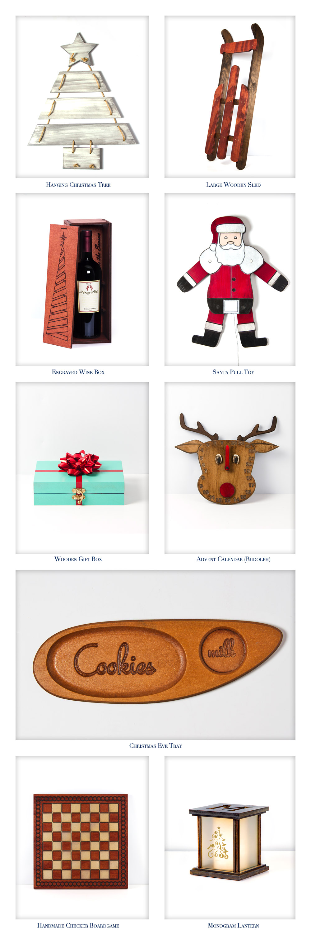 We have new items made espcially for this holiday season. The prodcuts featured this month include a Hanging Christmas Tree, Large Wooden Sled, Engraved Wine Box, Santa Pull Toy, Wooden Gift Box, Advent Calendars of Holiday Characters, A Christmas Eve Cookie Tray, Handmade Checker Boardgames, and a Monogramed Lantern.